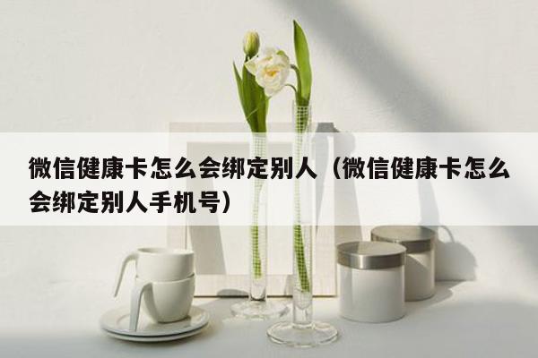 微信健康卡怎么会绑定别人（微信健康卡怎么会绑定别人手机号）