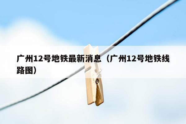 广州12号地铁最新消息（广州12号地铁线路图）