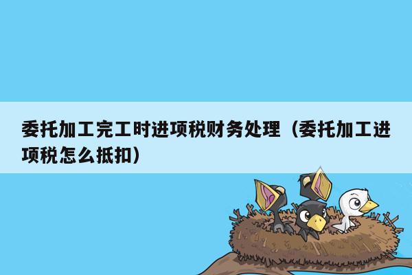 委托加工完工时进项税财务处理（委托加工进项税怎么抵扣）