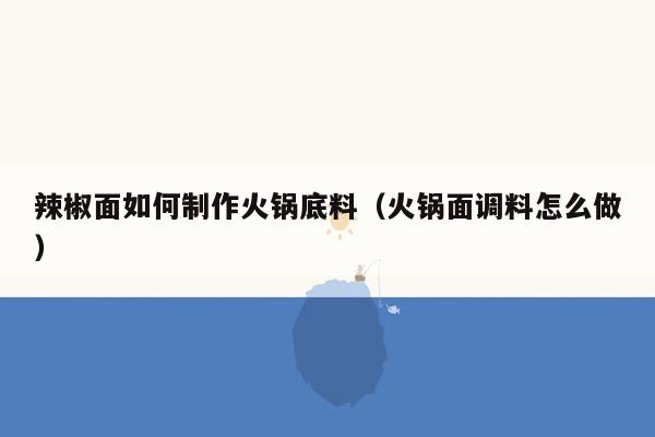 辣椒面如何制作火锅底料（火锅面调料怎么做）