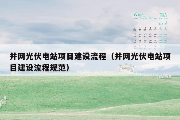 并网光伏电站项目建设流程（并网光伏电站项目建设流程规范）
