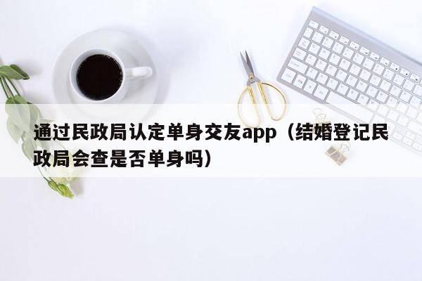 通过民政局认定单身交友app（结婚登记民政局会查是否单身吗）