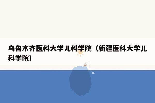 乌鲁木齐医科大学儿科学院（新疆医科大学儿科学院）