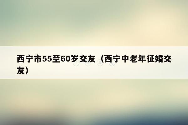 西宁市55至60岁交友（西宁中老年征婚交友）