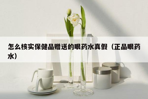 怎么核实保健品赠送的眼药水真假（正品眼药水）