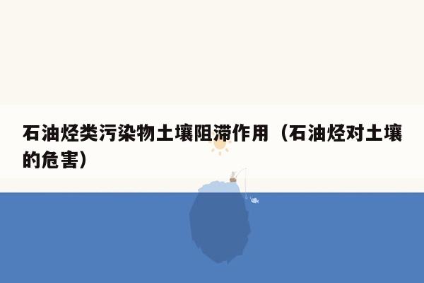 石油烃类污染物土壤阻滞作用（石油烃对土壤的危害）