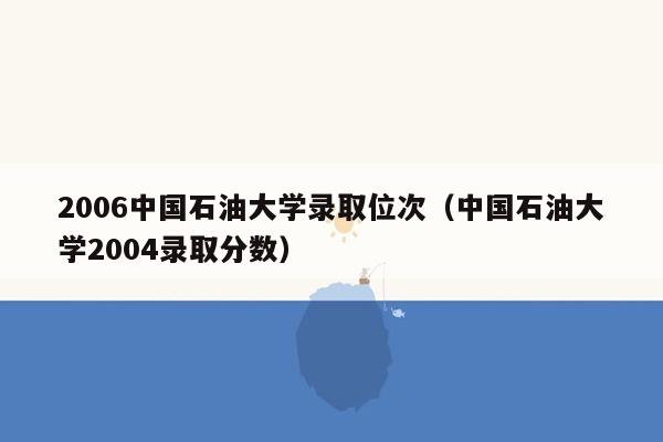 2006中国石油大学录取位次（中国石油大学2004录取分数）