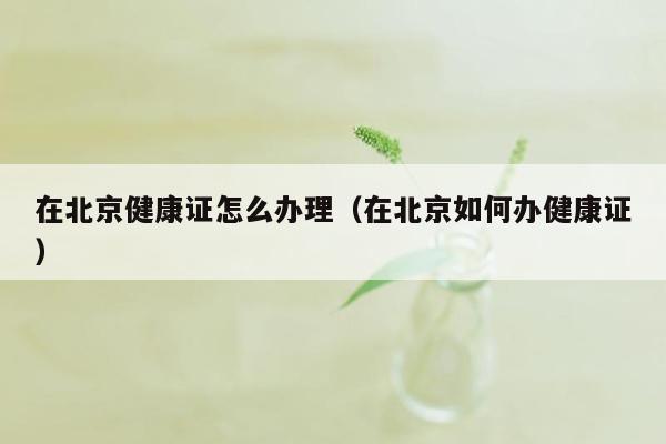 在北京健康证怎么办理（在北京如何办健康证）