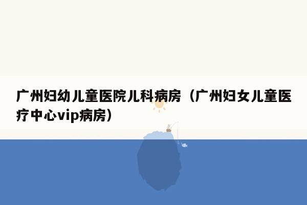 广州妇幼儿童医院儿科病房（广州妇女儿童医疗中心vip病房）