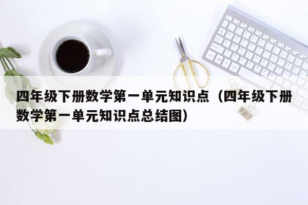 四年级下册数学第一单元知识点（四年级下册数学第一单元知识点总结图）