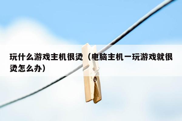 玩什么游戏主机很烫（电脑主机一玩游戏就很烫怎么办）
