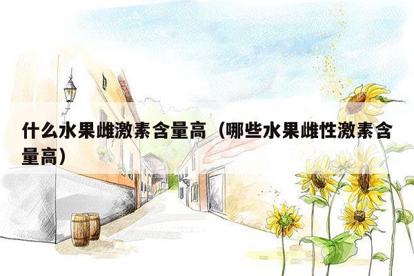 什么水果雌激素含量高（哪些水果雌性激素含量高）