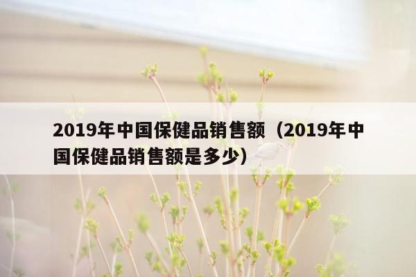 2019年中国保健品销售额（2019年中国保健品销售额是多少）