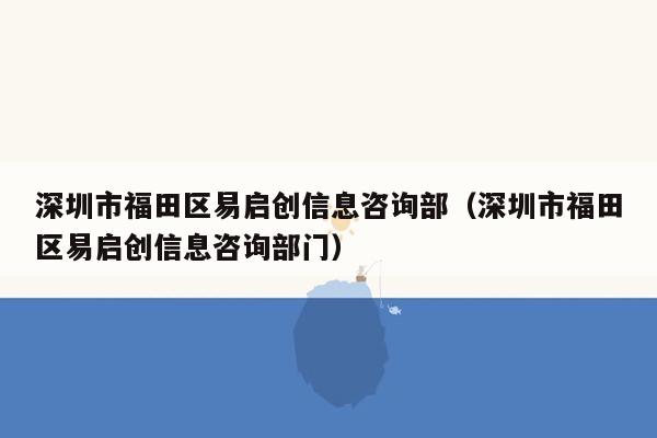 深圳市福田区易启创信息咨询部（深圳市福田区易启创信息咨询部门）