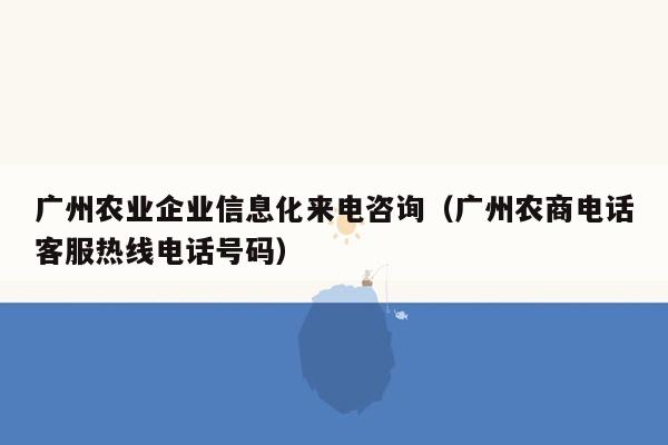 广州农业企业信息化来电咨询（广州农商电话客服热线电话号码）
