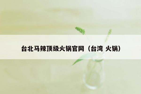台北马辣顶级火锅官网（台湾 火锅）
