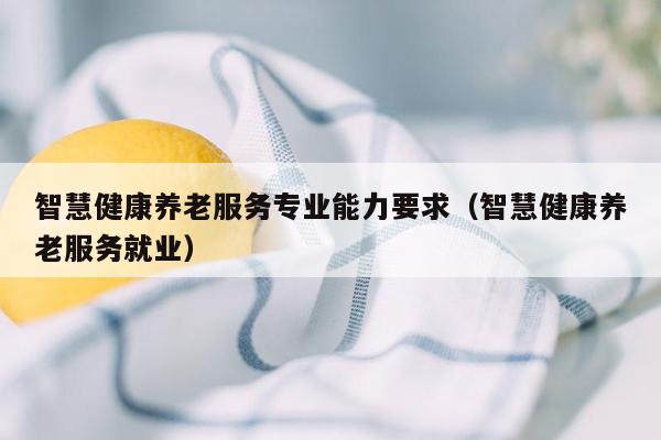 智慧健康养老服务专业能力要求（智慧健康养老服务就业）