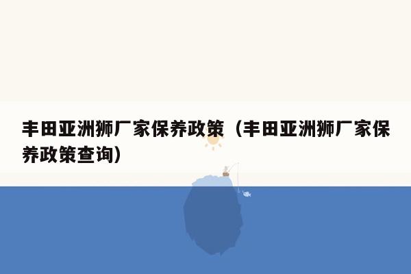 丰田亚洲狮厂家保养政策（丰田亚洲狮厂家保养政策查询）