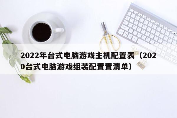 2022年台式电脑游戏主机配置表（2020台式电脑游戏组装配置置清单）
