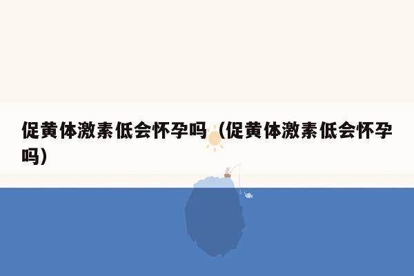 促黄体激素低会怀孕吗（促黄体激素低会怀孕吗）