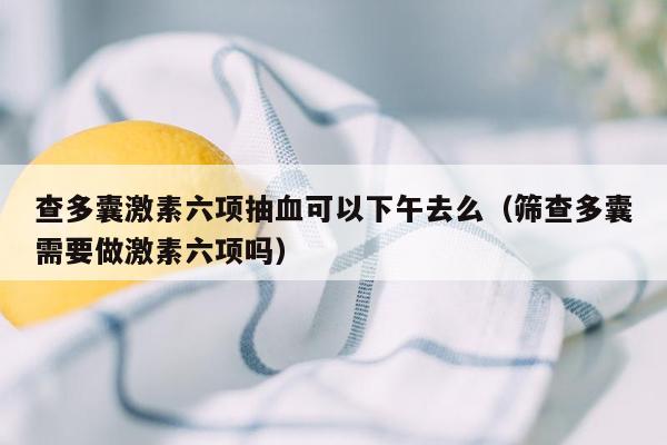 查多囊激素六项抽血可以下午去么（筛查多囊需要做激素六项吗）