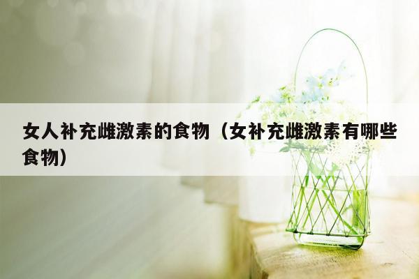 女人补充雌激素的食物（女补充雌激素有哪些食物）
