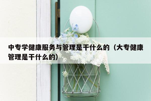 中专学健康服务与管理是干什么的（大专健康管理是干什么的）