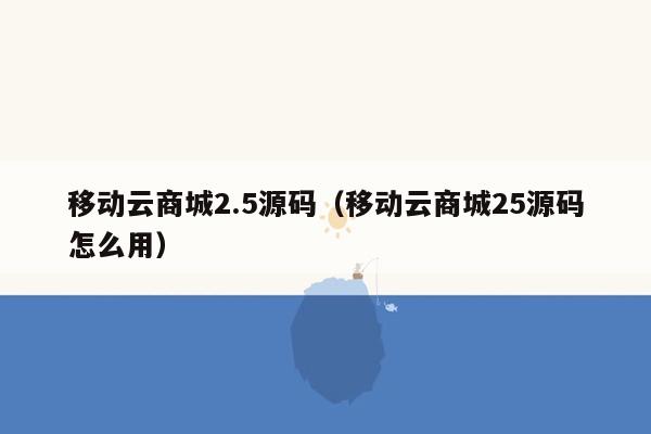 移动云商城2.5源码（移动云商城25源码怎么用）