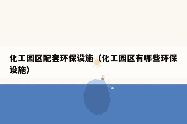 化工园区配套环保设施（化工园区有哪些环保设施）