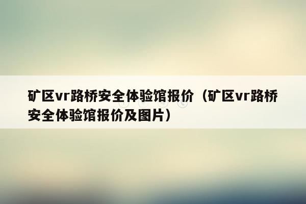 矿区vr路桥安全体验馆报价（矿区vr路桥安全体验馆报价及图片）