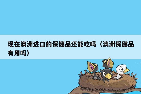 现在澳洲进口的保健品还能吃吗（澳洲保健品有用吗）
