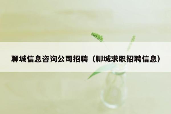 聊城信息咨询公司招聘（聊城求职招聘信息）