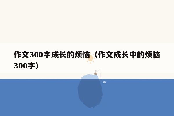 作文300字成长的烦恼（作文成长中的烦恼300字）