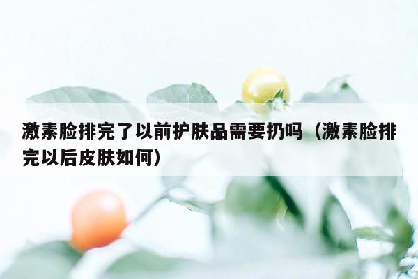 激素脸排完了以前护肤品需要扔吗（激素脸排完以后皮肤如何）