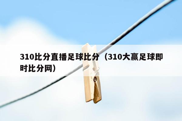 310比分直播足球比分（310大赢足球即时比分网）