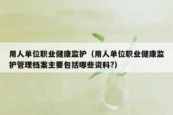 用人单位职业健康监护（用人单位职业健康监护管理档案主要包括哪些资料?）