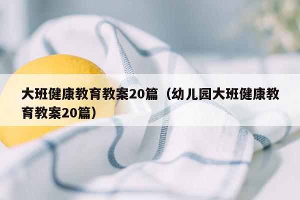 大班健康教育教案20篇（幼儿园大班健康教育教案20篇）