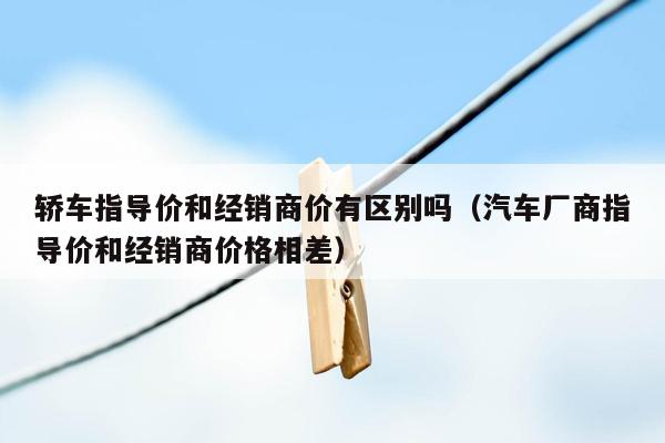 轿车指导价和经销商价有区别吗（汽车厂商指导价和经销商价格相差）