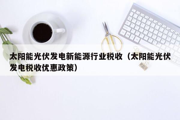 太阳能光伏发电新能源行业税收（太阳能光伏发电税收优惠政策）