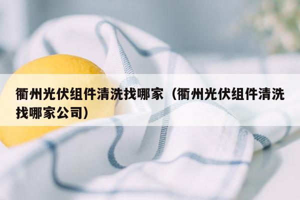 衢州光伏组件清洗找哪家（衢州光伏组件清洗找哪家公司）