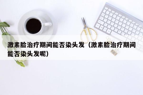 激素脸治疗期间能否染头发（激素脸治疗期间能否染头发呢）