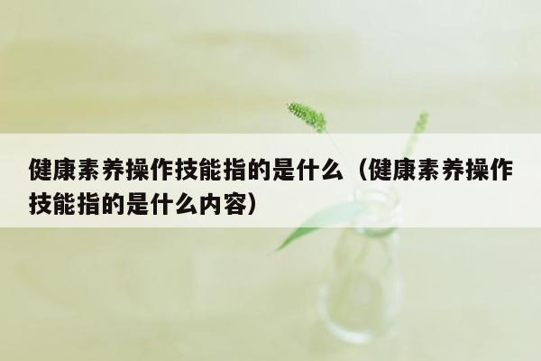 健康素养操作技能指的是什么（健康素养操作技能指的是什么内容）