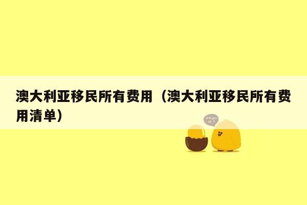 澳大利亚移民所有费用（澳大利亚移民所有费用清单）