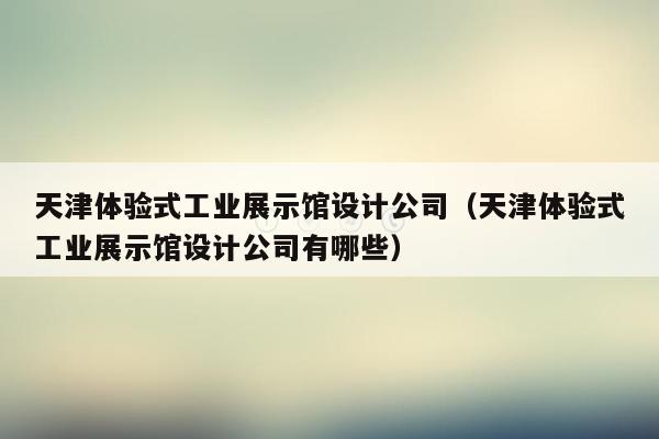 天津体验式工业展示馆设计公司（天津体验式工业展示馆设计公司有哪些）