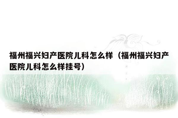 福州福兴妇产医院儿科怎么样（福州福兴妇产医院儿科怎么样挂号）