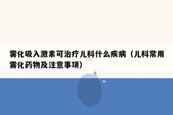 雾化吸入激素可治疗儿科什么疾病（儿科常用雾化药物及注意事项）