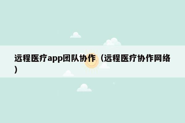 远程医疗app团队协作（远程医疗协作网络）