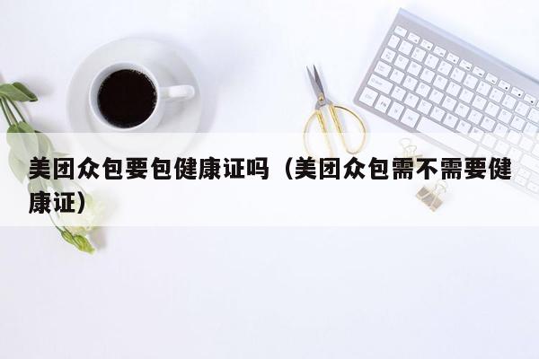 美团众包要包健康证吗（美团众包需不需要健康证）