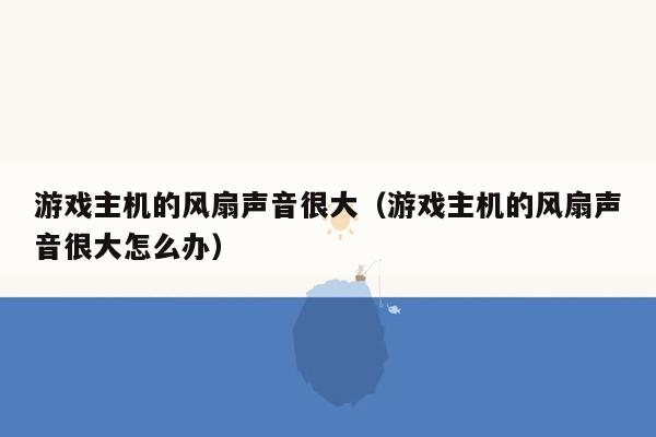 游戏主机的风扇声音很大（游戏主机的风扇声音很大怎么办）