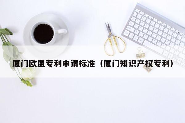 厦门欧盟专利申请标准（厦门知识产权专利）